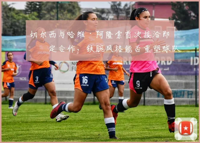 切尔西与哈维·阿隆索首次接洽即敲定合作，铁腕风格能否重塑球队纪律与战术体系？