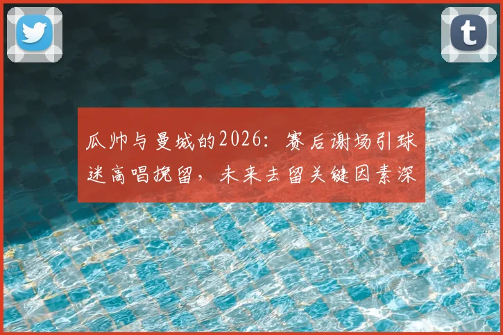瓜帅与曼城的2026：赛后谢场引球迷高唱挽留，未来去留关键因素深度剖析