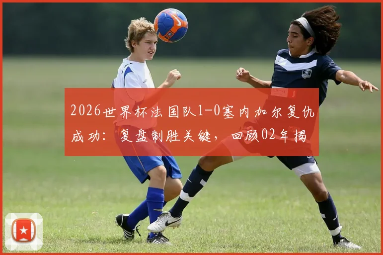 2026世界杯法国队1-0塞内加尔复仇成功:复盘制胜关键,回顾02年揭幕战之痛,解析小组出线前景