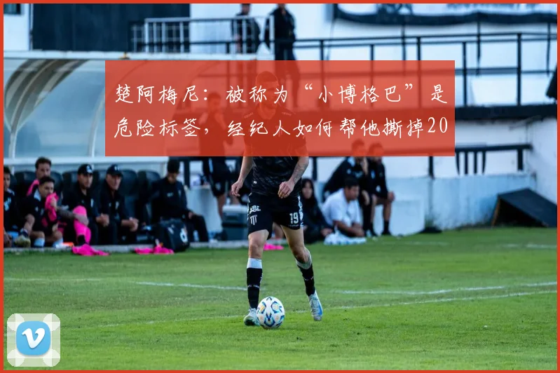 楚阿梅尼:被称为“小博格巴”是危险标签,经纪人如何帮他撕掉2026年球星成长最大陷阱