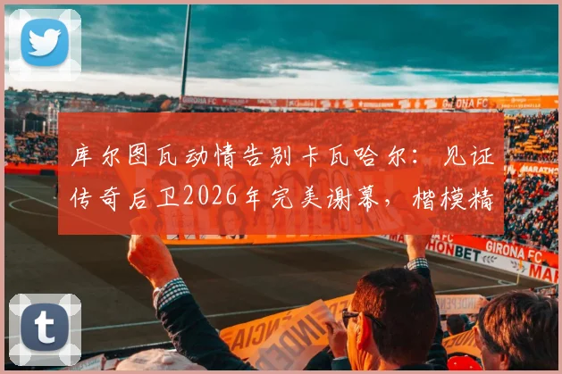 库尔图瓦动情告别卡瓦哈尔:见证传奇后卫2026年完美谢幕,楷模精神永存更衣室
