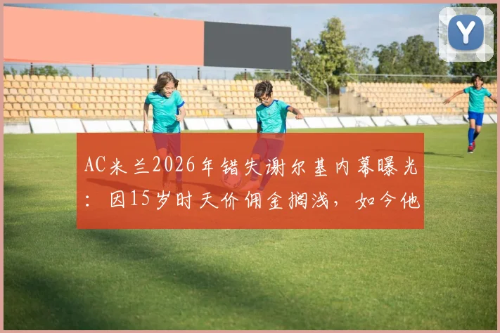 AC米兰2026年错失谢尔基内幕曝光：因15岁时天价佣金搁浅，如今他已成里昂核心