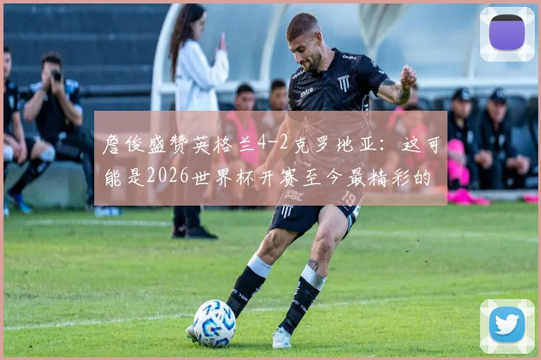詹俊盛赞英格兰4-2克罗地亚:这可能是2026世界杯开赛至今最精彩的进球大战