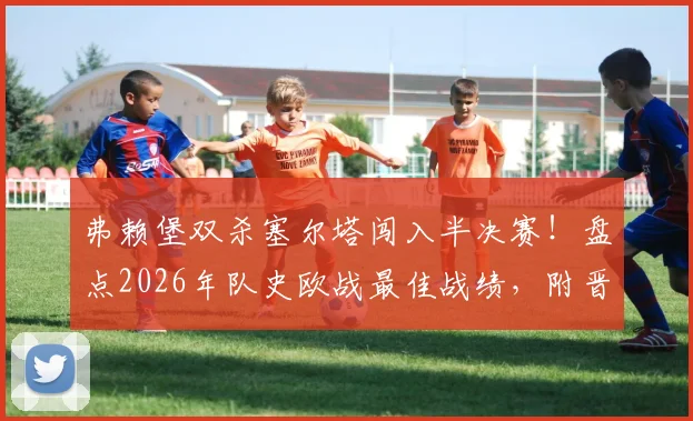 弗赖堡双杀塞尔塔闯入半决赛！盘点2026年队史欧战最佳战绩，附晋级之路与核心阵容分析