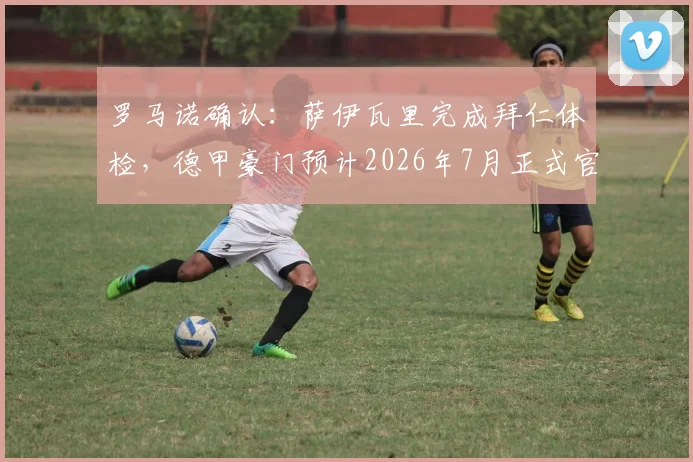 罗马诺确认:萨伊瓦里完成拜仁体检,德甲豪门预计2026年7月正式官宣签约
