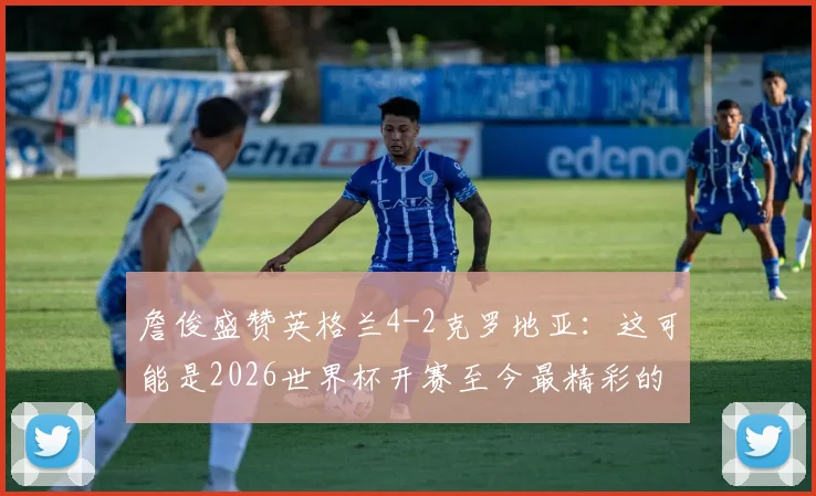 詹俊盛赞英格兰4-2克罗地亚:这可能是2026世界杯开赛至今最精彩的进球大战