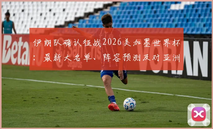 伊朗队确认征战2026美加墨世界杯：最新大名单、阵容预测及对亚洲区出线形势全面分析