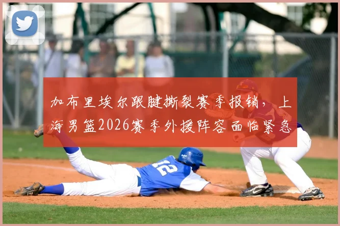 加布里埃尔跟腱撕裂赛季报销，上海男篮2026赛季外援阵容面临紧急调整，未来出路分析