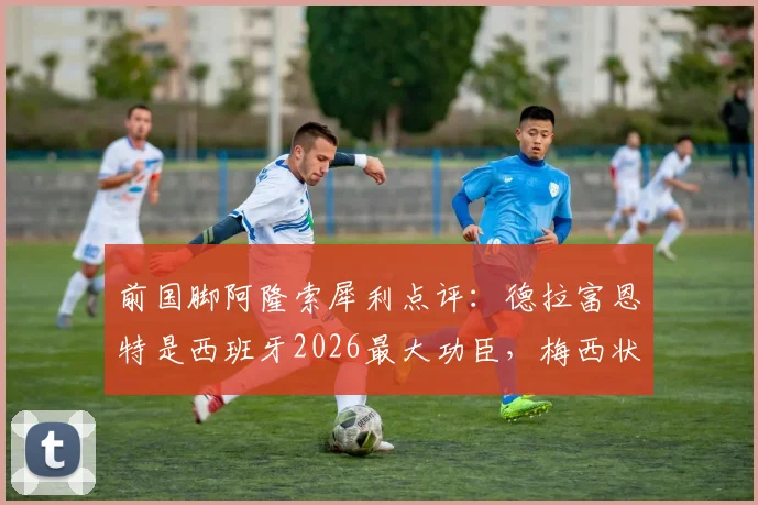 前国脚阿隆索犀利点评：德拉富恩特是西班牙2026最大功臣，梅西状态之强远超外界预估，深度解析背后原因
