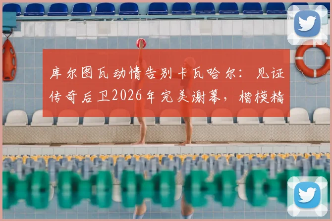 库尔图瓦动情告别卡瓦哈尔：见证传奇后卫2026年完美谢幕，楷模精神永存更衣室