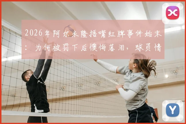 2026年阿尔米隆捂嘴红牌事件始末:为何被罚下后懊悔落泪,球员情绪管理引热议