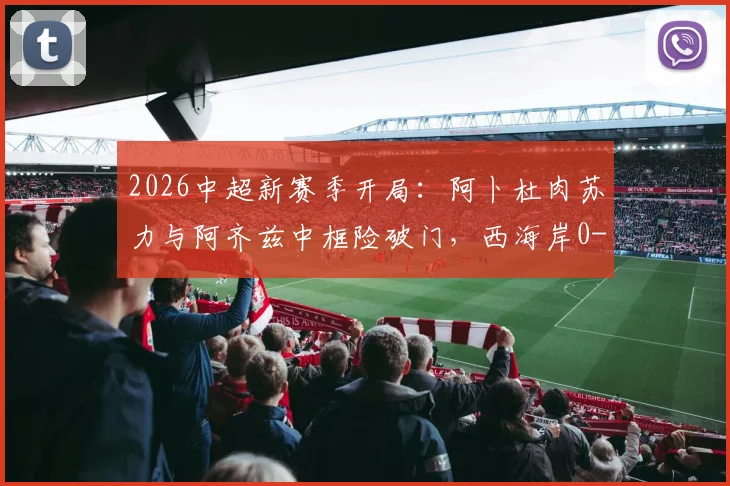 2026中超新赛季开局：阿卜杜肉苏力与阿齐兹中框险破门，西海岸0-0闷平河南全场复盘
