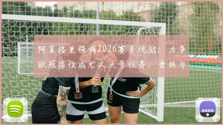 阿莱格里强调2026赛季规划：力争欧冠席位成尤文头号任务，晋级与否直接左右夏窗预算与引援名单