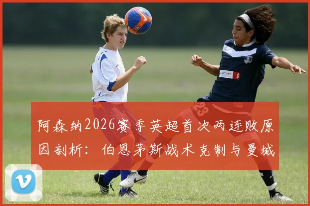 阿森纳2026赛季英超首次两连败原因剖析:伯恩茅斯战术克制与曼城对决短板尽显