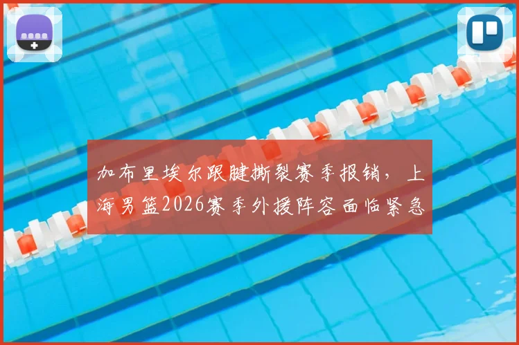 加布里埃尔跟腱撕裂赛季报销，上海男篮2026赛季外援阵容面临紧急调整，未来出路分析