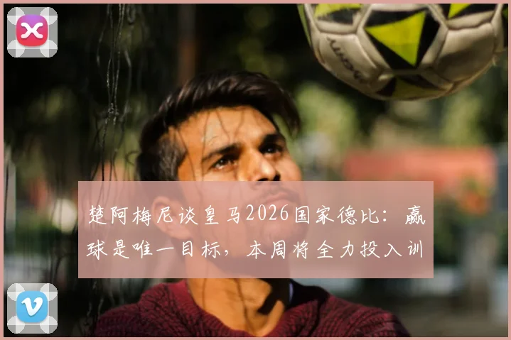 楚阿梅尼谈皇马2026国家德比：赢球是唯一目标，本周将全力投入训练备战