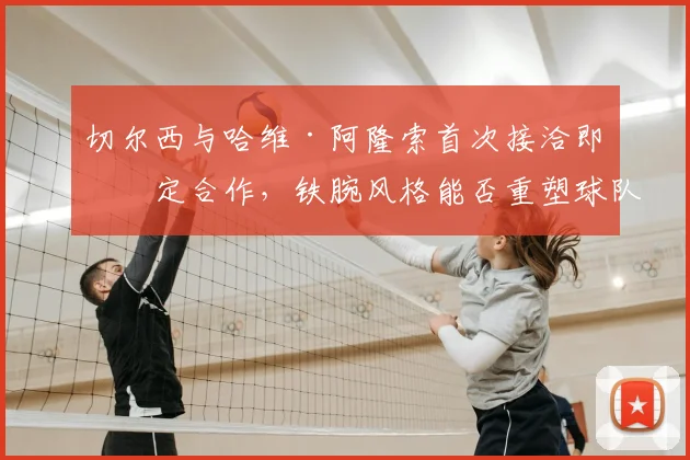 切尔西与哈维·阿隆索首次接洽即敲定合作,铁腕风格能否重塑球队纪律与战术体系?