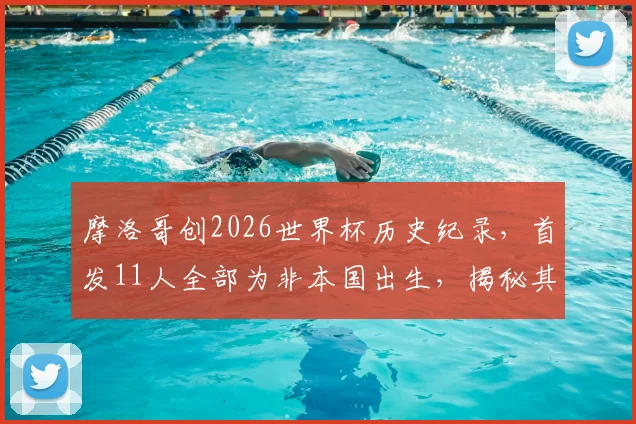 摩洛哥创2026世界杯历史纪录,首发11人全部为非本国出生,揭秘其归化球员政策与成功之道