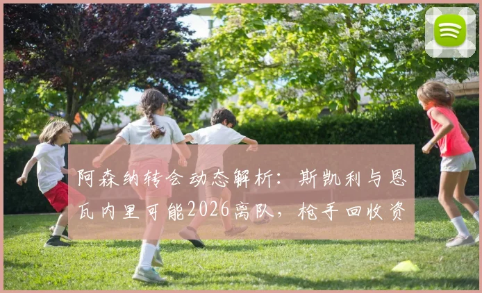 阿森纳转会动态解析:斯凯利与恩瓦内里可能2026离队,枪手回收资金或超1亿镑