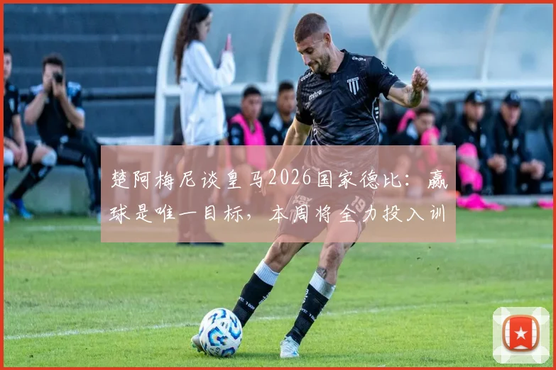 楚阿梅尼谈皇马2026国家德比：赢球是唯一目标，本周将全力投入训练备战