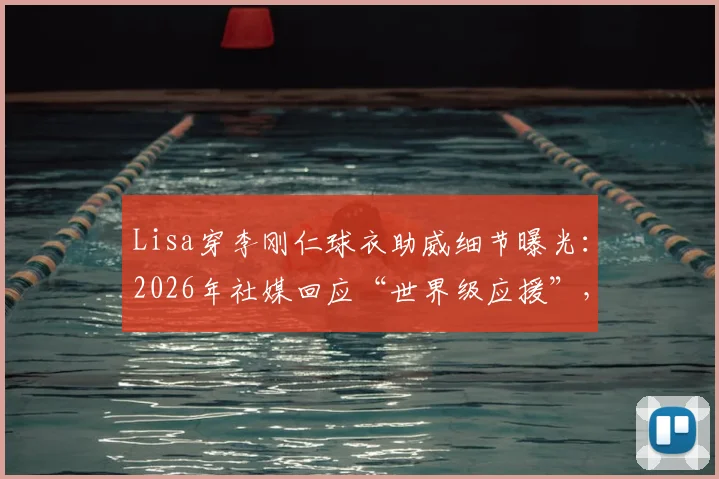 Lisa穿李刚仁球衣助威细节曝光：2026年社媒回应“世界级应援”，球衣号码与观赛场次全解析