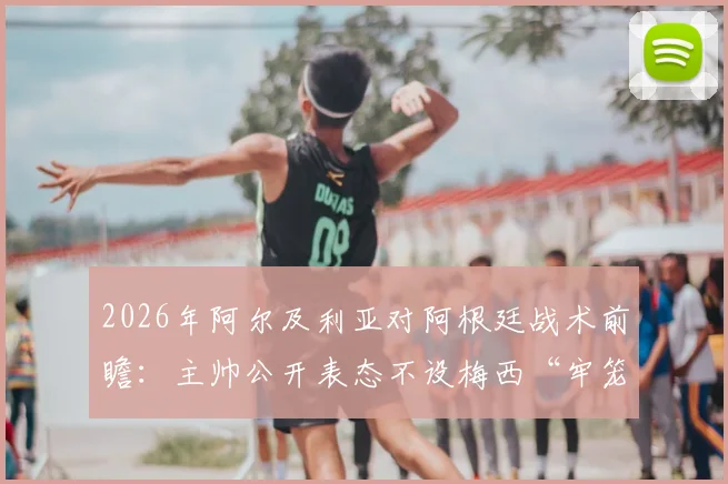 2026年阿尔及利亚对阿根廷战术前瞻：主帅公开表态不设梅西“牢笼”，零封目标背后的攻防部署解析