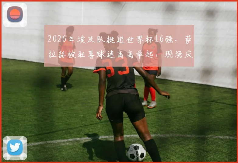 2026年埃及队挺进世界杯16强,萨拉赫被狂喜球迷高高举起,现场庆祝瞬间全记录