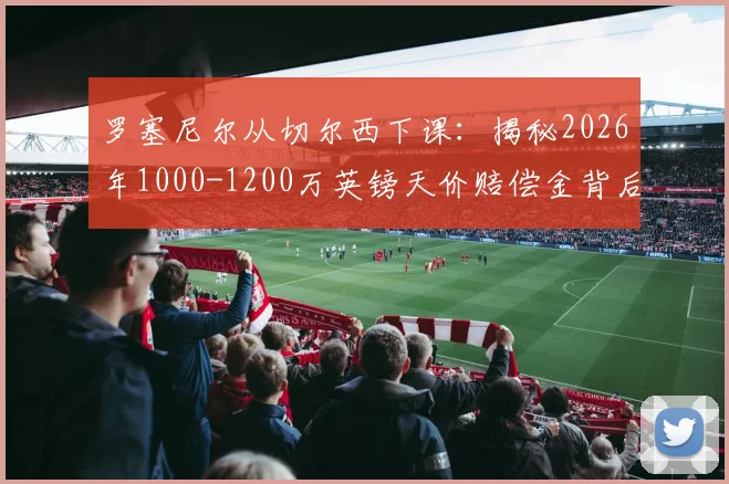 罗塞尼尔从切尔西下课：揭秘2026年1000-1200万英镑天价赔偿金背后的真实原因与后续影响