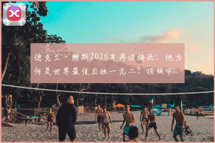 德克兰·赖斯2026年再谈梅西：他为何是世界最佳且独一无二？顶级中场视角深度剖析