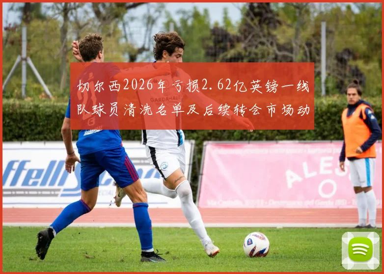 切尔西2026年亏损2.62亿英镑一线队球员清洗名单及后续转会市场动态分析