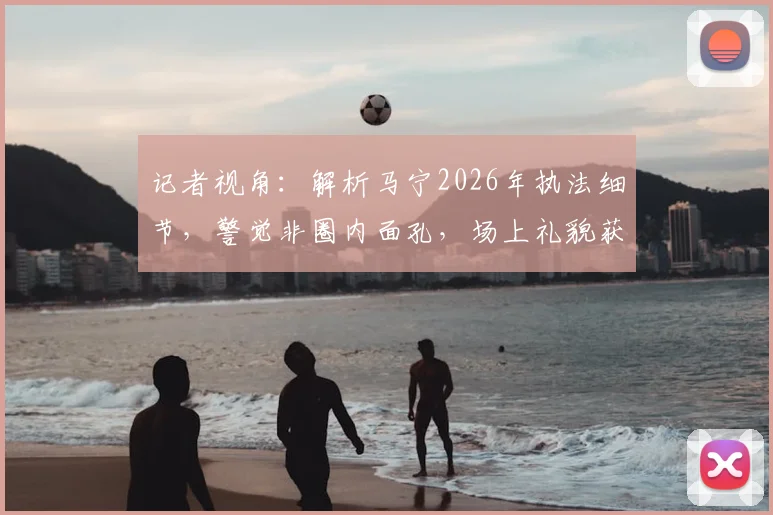 记者视角:解析马宁2026年执法细节,警觉非圈内面孔,场上礼貌获赞背后