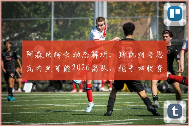 阿森纳转会动态解析：斯凯利与恩瓦内里可能2026离队，枪手回收资金或超1亿镑