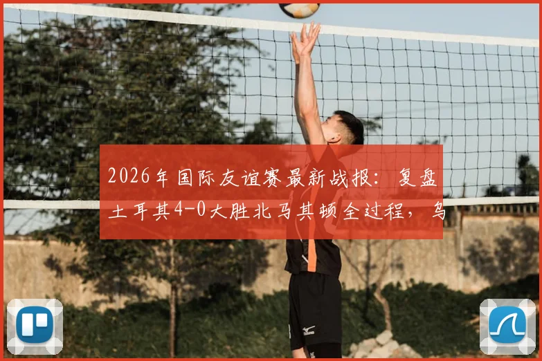 2026年国际友谊赛最新战报:复盘土耳其4-0大胜北马其顿全过程,乌尊传射建功与伊尔马兹进球数据全解析