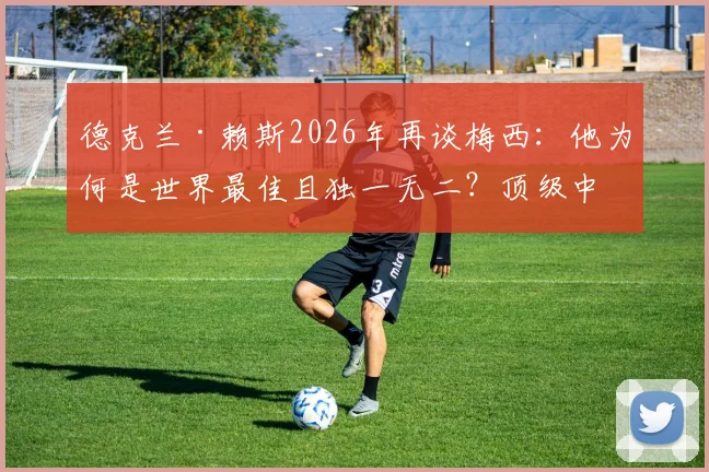 德克兰·赖斯2026年再谈梅西：他为何是世界最佳且独一无二？顶级中场视角深度剖析