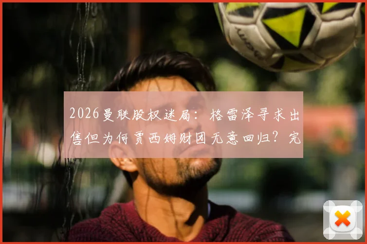 2026曼联股权迷局:格雷泽寻求出售但为何贾西姆财团无意回归?完整交易困局分析