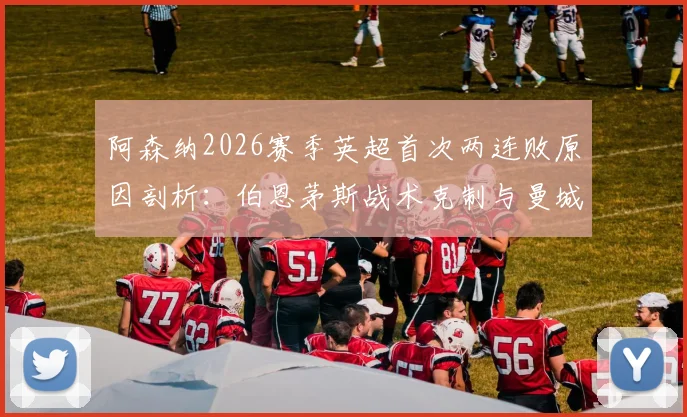阿森纳2026赛季英超首次两连败原因剖析：伯恩茅斯战术克制与曼城对决短板尽显