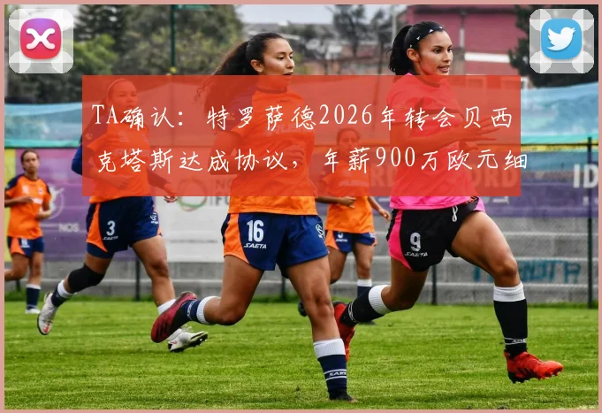 TA确认:特罗萨德2026年转会贝西克塔斯达成协议,年薪900万欧元细节与离队原因深度分析