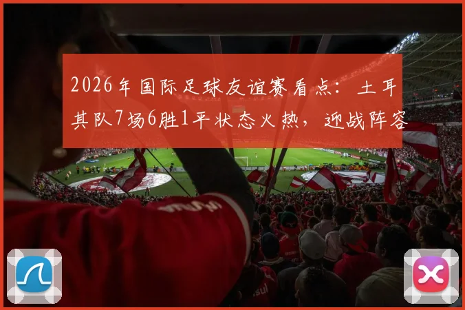 2026年国际足球友谊赛看点：土耳其队7场6胜1平状态火热，迎战阵容换血的委内瑞拉队，历史交锋与阵容解析