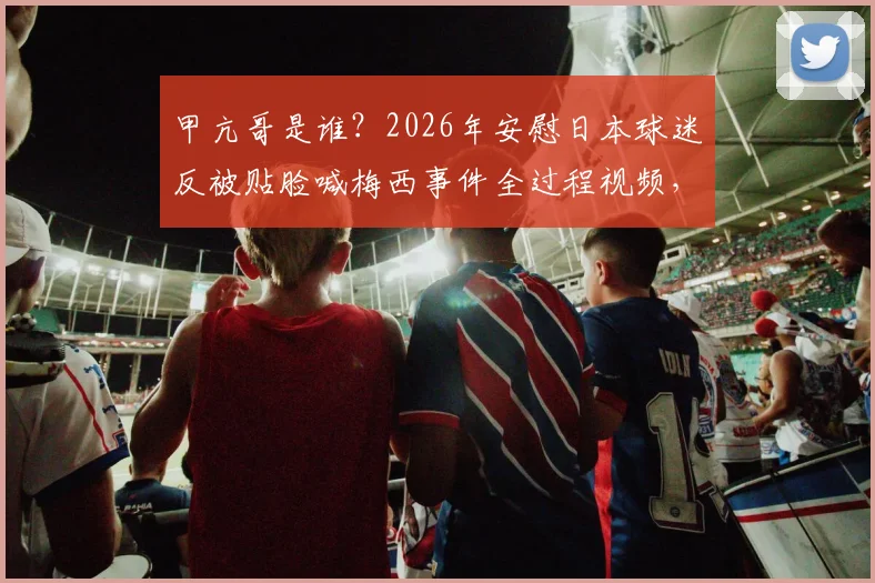 甲亢哥是谁?2026年安慰日本球迷反被贴脸喊梅西事件全过程视频,引发网络暴怒热议