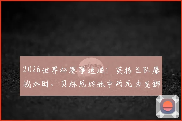 2026世界杯赛事速递：英格兰队鏖战加时，贝林厄姆独中两元力克挪威晋级，淘汰赛焦点战全纪录