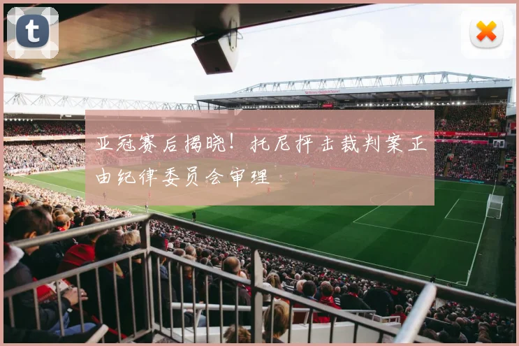 亚冠赛后揭晓！托尼抨击裁判案正由纪律委员会审理