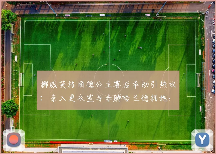 挪威英格丽德公主赛后举动引热议:亲入更衣室与赤膊哈兰德拥抱,王室与球星的2026年温情瞬间