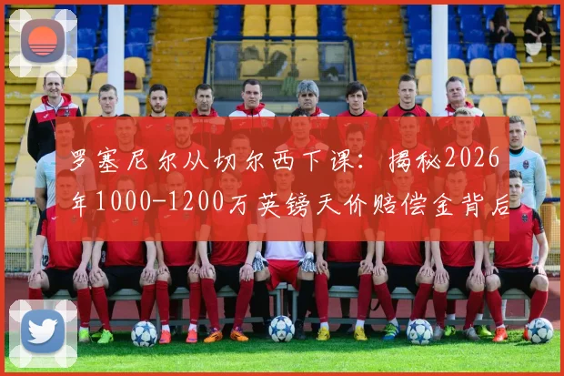 罗塞尼尔从切尔西下课:揭秘2026年1000-1200万英镑天价赔偿金背后的真实原因与后续影响
