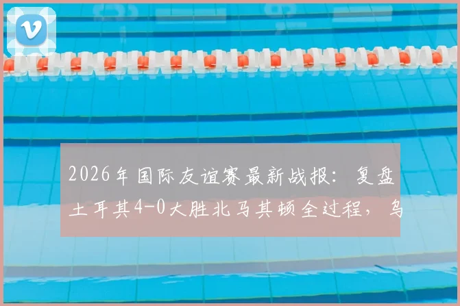 2026年国际友谊赛最新战报：复盘土耳其4-0大胜北马其顿全过程，乌尊传射建功与伊尔马兹进球数据全解析