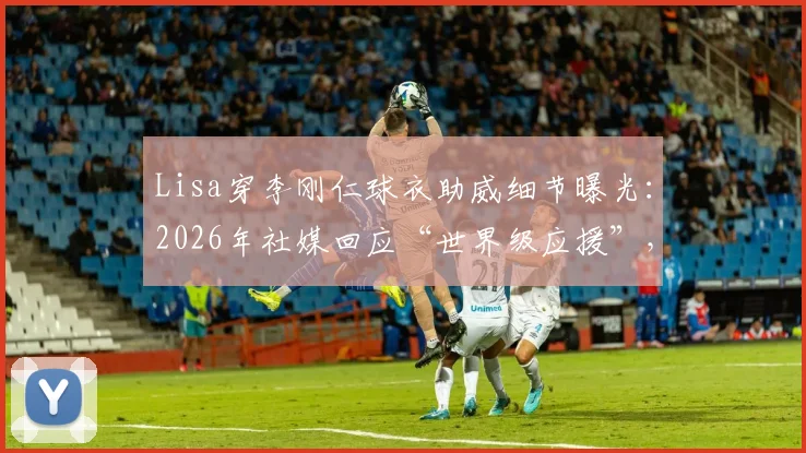 Lisa穿李刚仁球衣助威细节曝光：2026年社媒回应“世界级应援”，球衣号码与观赛场次全解析