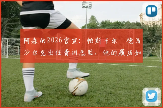 阿森纳2026官宣:帕斯卡尔・德马沙尔克出任青训总监,他的履历如何?对枪手未来青训体系有何影响?