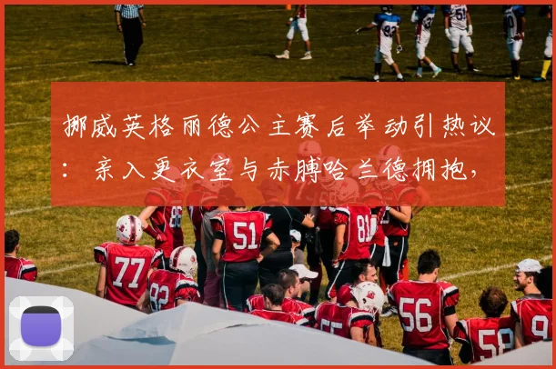 挪威英格丽德公主赛后举动引热议：亲入更衣室与赤膊哈兰德拥抱，王室与球星的2026年温情瞬间