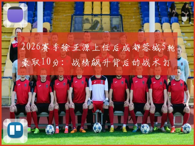 2026赛季徐正源上任后成都蓉城5轮豪取10分：战绩飙升背后的战术打法与换帅数据全解析，附球队现状深度评述