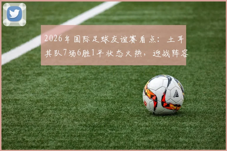 2026年国际足球友谊赛看点:土耳其队7场6胜1平状态火热,迎战阵容换血的委内瑞拉队,历史交锋与阵容解析