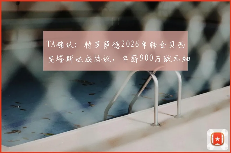 TA确认：特罗萨德2026年转会贝西克塔斯达成协议，年薪900万欧元细节与离队原因深度分析